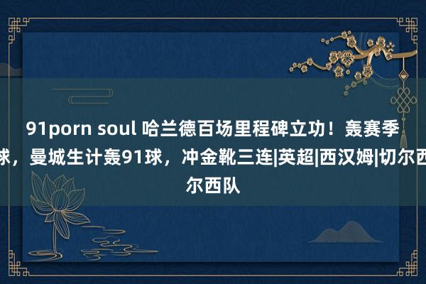 91porn soul 哈兰德百场里程碑立功！轰赛季首球，曼城生计轰91球，冲金靴三连|英超|西汉姆|切尔西队