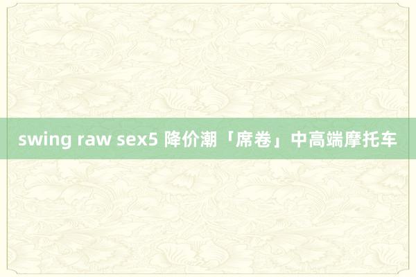 swing raw sex5 降价潮「席卷」中高端摩托车