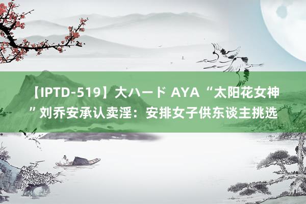 【IPTD-519】大ハード AYA “太阳花女神”刘乔安承认卖淫：安排女子供东谈主挑选
