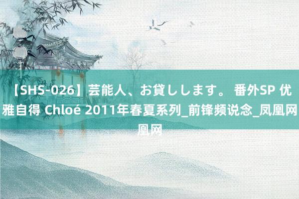 【SHS-026】芸能人、お貸しします。 番外SP 优雅自得 Chloé 2011年春夏系列_前锋频说念_凤凰网