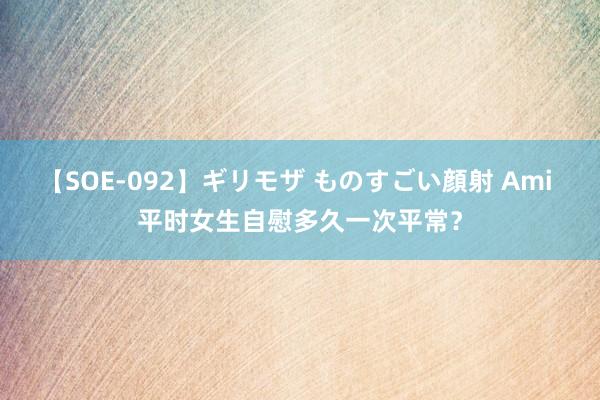 【SOE-092】ギリモザ ものすごい顔射 Ami 平时女生自慰多久一次平常?