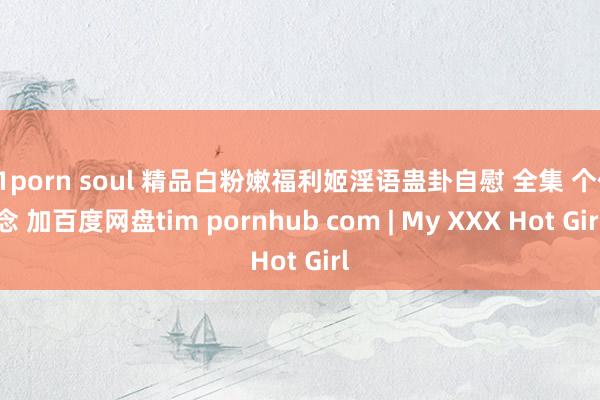 91porn soul 精品白粉嫩福利姬淫语蛊卦自慰 全集 个作念 加百度网盘tim pornhub com | My XXX Hot Girl