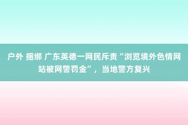 户外 捆绑 广东英德一网民斥责“浏览境外色情网站被网警罚金”，当地警方复兴