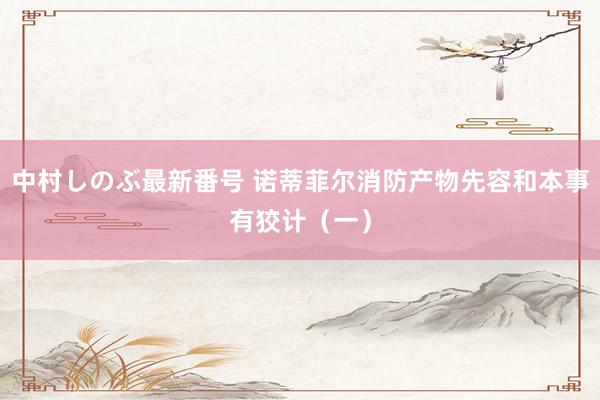 中村しのぶ最新番号 诺蒂菲尔消防产物先容和本事有狡计（一）