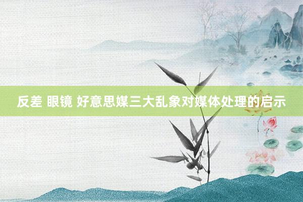 反差 眼镜 好意思媒三大乱象对媒体处理的启示