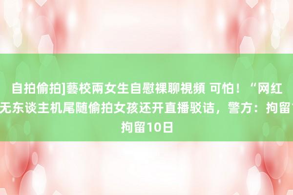 自拍偷拍]藝校兩女生自慰裸聊視頻 可怕！“网红”用无东谈主机尾随偷拍女孩还开直播驳诘，警方：拘留10日