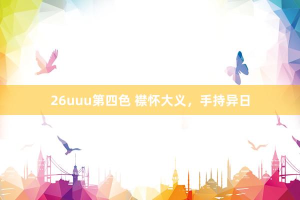26uuu第四色 襟怀大义，手持异日