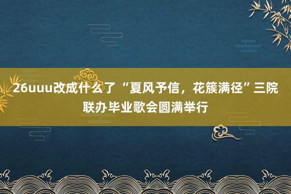26uuu改成什么了 “夏风予信，花簇满径”三院联办毕业歌会圆满举行