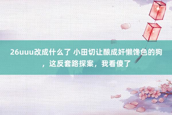 26uuu改成什么了 小田切让酿成奸懒馋色的狗，这反套路探案，我看傻了