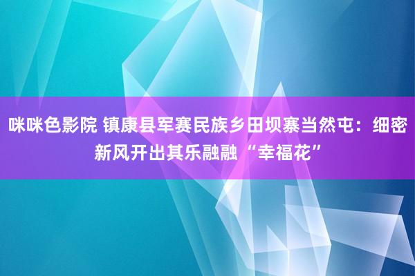咪咪色影院 镇康县军赛民族乡田坝寨当然屯：细密新风开出其乐融融 “幸福花”