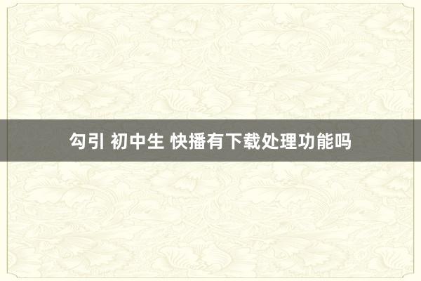 勾引 初中生 快播有下载处理功能吗