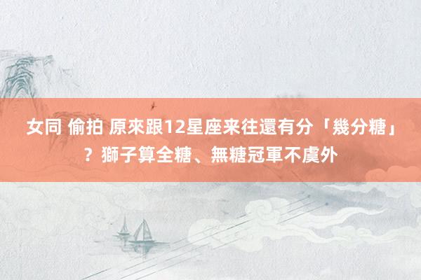 女同 偷拍 原來跟12星座来往還有分「幾分糖」？獅子算全糖、無糖冠軍不虞外
