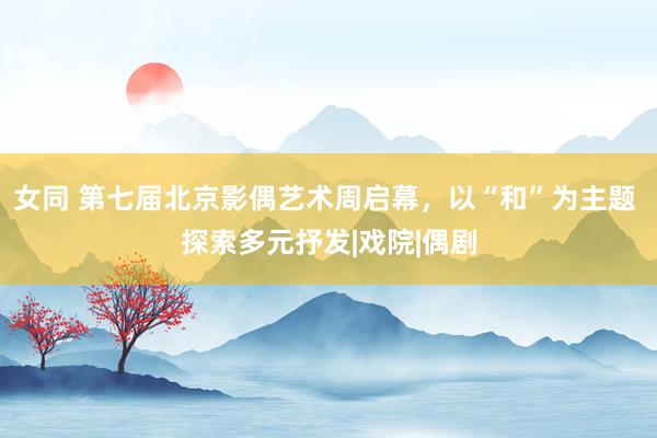 女同 第七届北京影偶艺术周启幕，以“和”为主题 探索多元抒发|戏院|偶剧