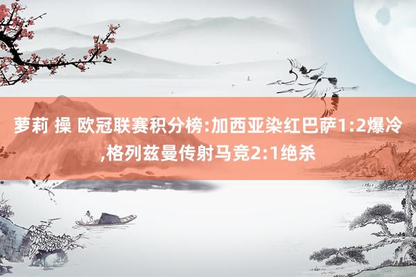 萝莉 操 欧冠联赛积分榜:加西亚染红巴萨1:2爆冷，格列兹曼传射马竞2:1绝杀