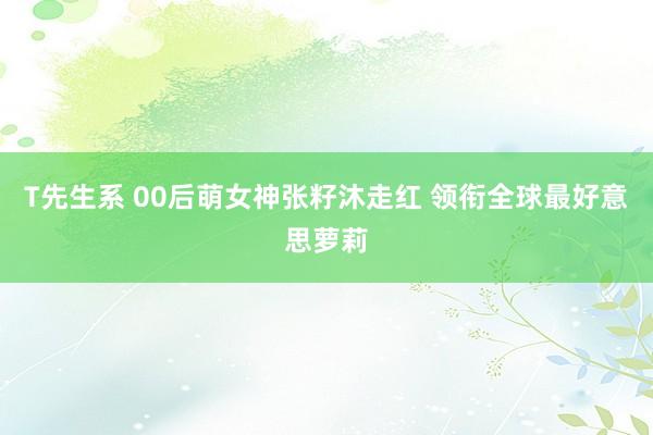 T先生系 00后萌女神张籽沐走红 领衔全球最好意思萝莉