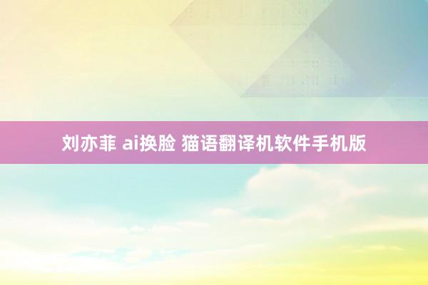 刘亦菲 ai换脸 猫语翻译机软件手机版