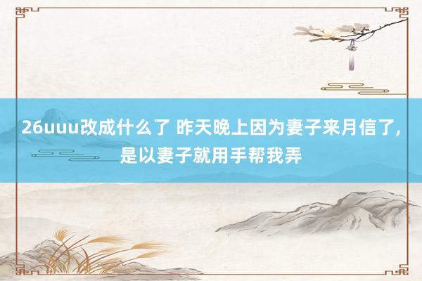 26uuu改成什么了 昨天晚上因为妻子来月信了，是以妻子就用手帮我弄