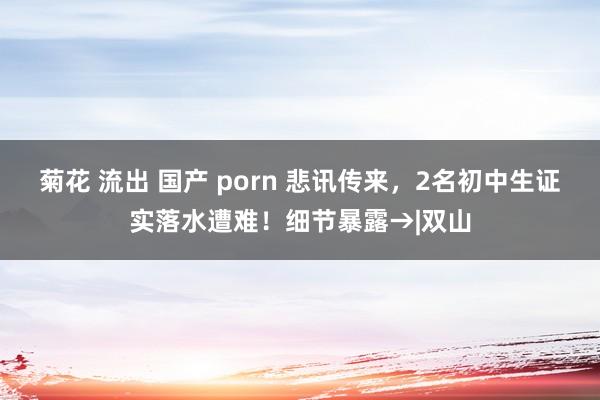 菊花 流出 国产 porn 悲讯传来，2名初中生证实落水遭难！细节暴露→|双山