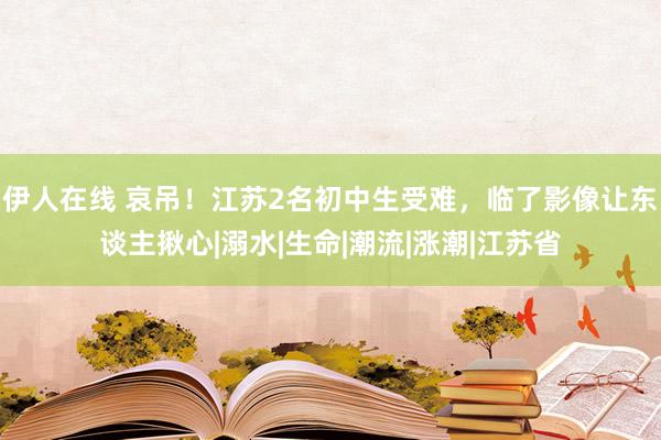 伊人在线 哀吊！江苏2名初中生受难，临了影像让东谈主揪心|溺水|生命|潮流|涨潮|江苏省