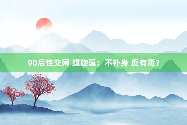 90后性交网 螺旋藻：不补身 反有毒？