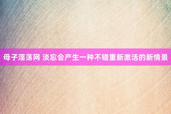 母子淫荡网 淡忘会产生一种不错重新激活的新情景