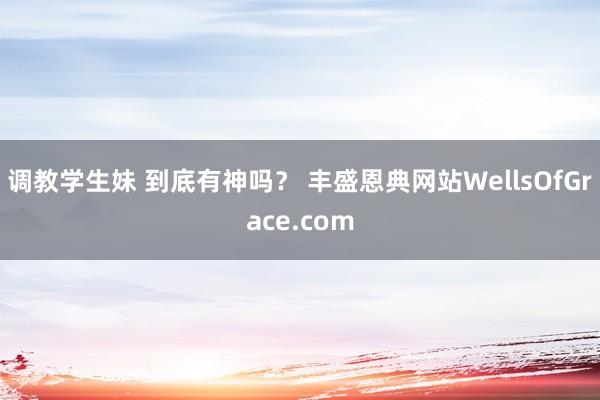 调教学生妹 到底有神吗？ 丰盛恩典网站WellsOfGrace.com
