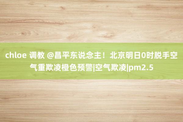 chloe 调教 @昌平东说念主！北京明日0时脱手空气重欺凌橙色预警|空气欺凌|pm2.5