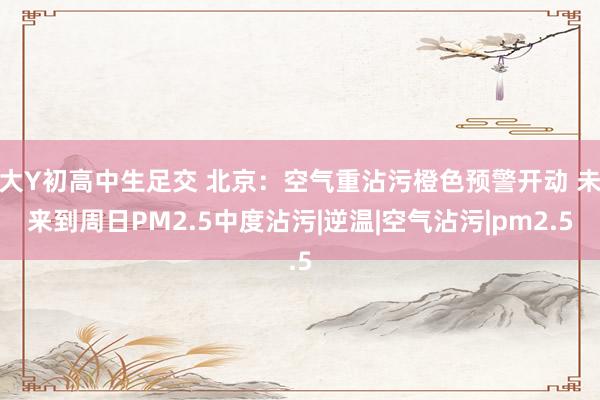 大Y初高中生足交 北京：空气重沾污橙色预警开动 未来到周日PM2.5中度沾污|逆温|空气沾污|pm2.5