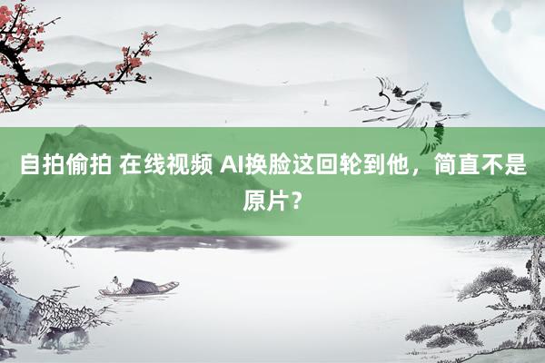 自拍偷拍 在线视频 AI换脸这回轮到他，简直不是原片？
