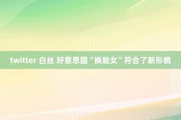 twitter 白丝 好意思国“换脸女”符合了新形貌