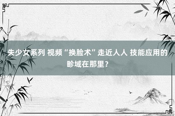 失少女系列 视频“换脸术”走近人人 技能应用的畛域在那里？