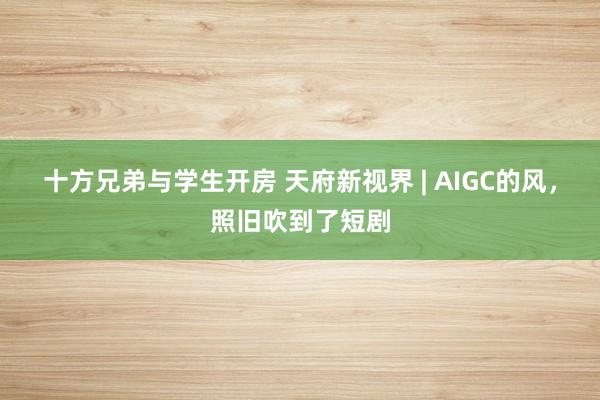 十方兄弟与学生开房 天府新视界 | AIGC的风，照旧吹到了短剧