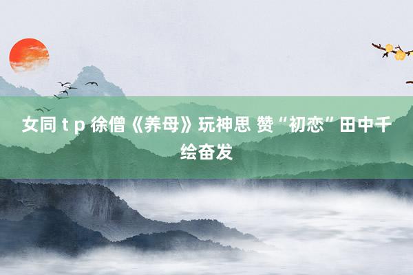 女同 t p 徐僧《养母》玩神思 赞“初恋”田中千绘奋发