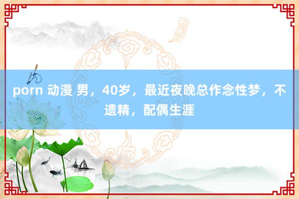 porn 动漫 男,40岁,最近夜晚总作念性梦,不遗精,配偶生涯