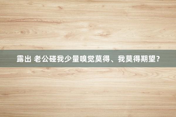 露出 老公碰我少量嗅觉莫得、我莫得期望?