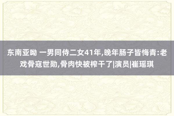 东南亚呦 一男同侍二女41年，晚年肠子皆悔青:老戏骨寇世勋，骨肉快被榨干了|演员|崔瑶琪