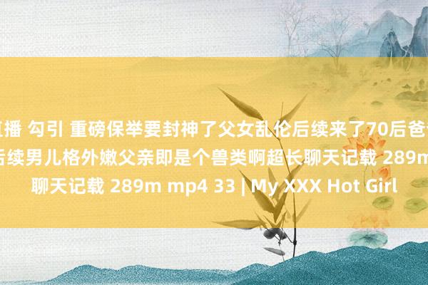 直播 勾引 重磅保举要封神了父女乱伦后续来了70后爸爸和00后男儿委果破处后续男儿格外嫩父亲即是个兽类啊超长聊天记载 289m mp4 33 | My XXX Hot Girl