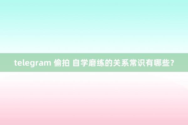 telegram 偷拍 自学磨练的关系常识有哪些？