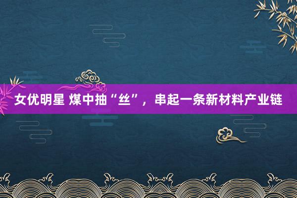 女优明星 煤中抽“丝”，串起一条新材料产业链
