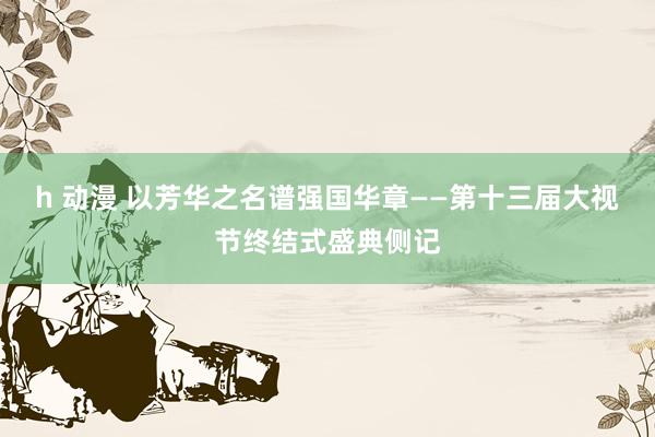 h 动漫 以芳华之名谱强国华章——第十三届大视节终结式盛典侧记