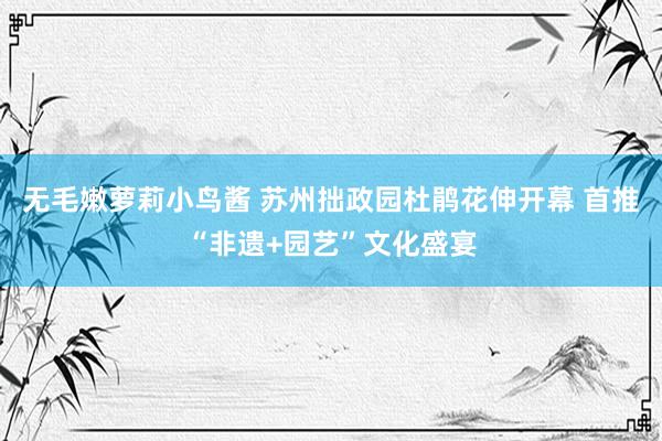 无毛嫩萝莉小鸟酱 苏州拙政园杜鹃花伸开幕 首推“非遗+园艺”文化盛宴