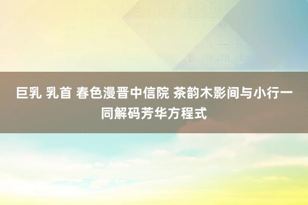 巨乳 乳首 春色漫晋中信院 茶韵木影间与小行一同解码芳华方程式