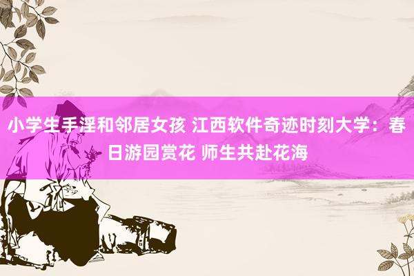 小学生手淫和邻居女孩 江西软件奇迹时刻大学：春日游园赏花 师生共赴花海
