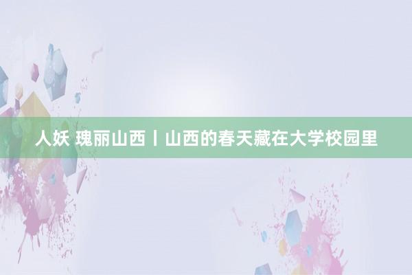 人妖 瑰丽山西丨山西的春天藏在大学校园里