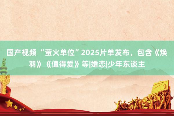 国产视频 “萤火单位”2025片单发布，包含《焕羽》《值得爱》等|婚恋|少年东谈主