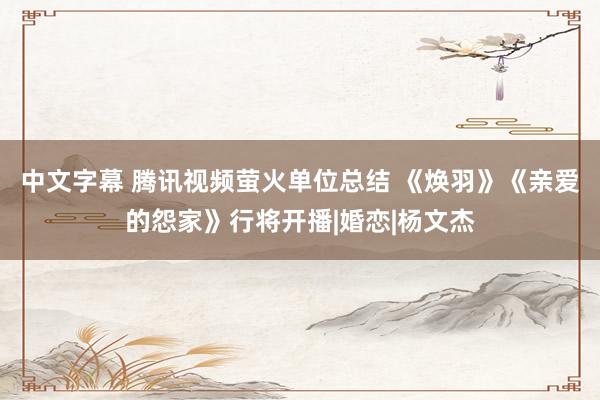 中文字幕 腾讯视频萤火单位总结 《焕羽》《亲爱的怨家》行将开播|婚恋|杨文杰