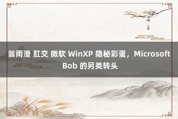 翁雨澄 肛交 微软 WinXP 隐秘彩蛋，Microsoft Bob 的另类转头