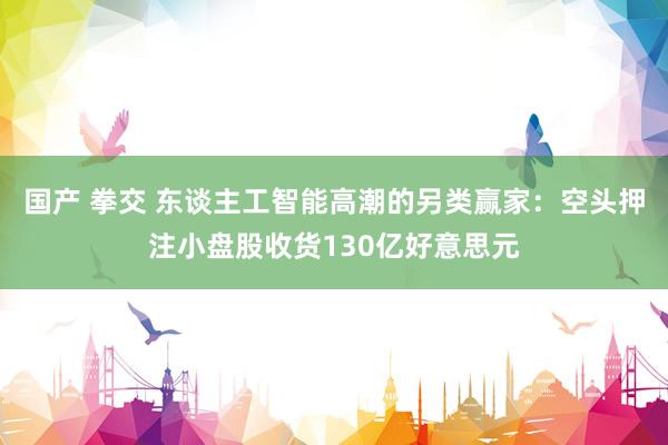 国产 拳交 东谈主工智能高潮的另类赢家：空头押注小盘股收货130亿好意思元