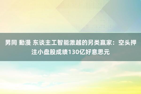 男同 動漫 东谈主工智能激越的另类赢家：空头押注小盘股成绩130亿好意思元