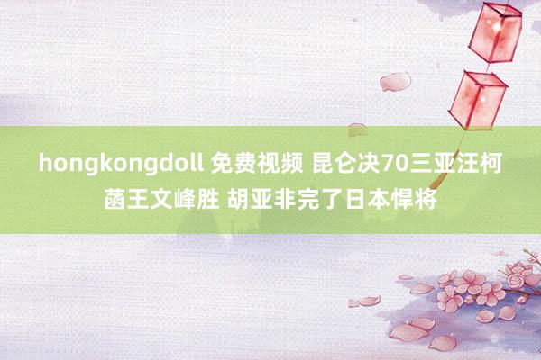 hongkongdoll 免费视频 昆仑决70三亚汪柯菡王文峰胜 胡亚非完了日本悍将